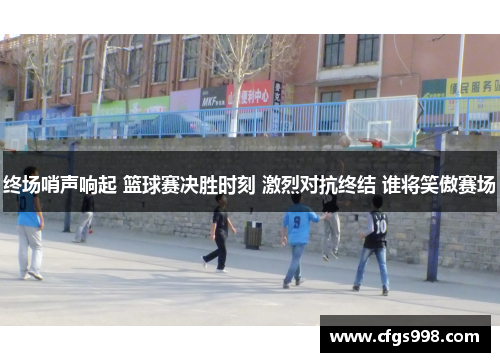 终场哨声响起 篮球赛决胜时刻 激烈对抗终结 谁将笑傲赛场