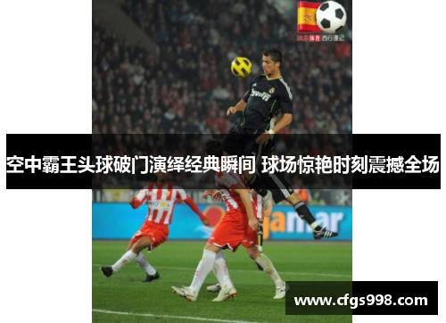 空中霸王头球破门演绎经典瞬间 球场惊艳时刻震撼全场