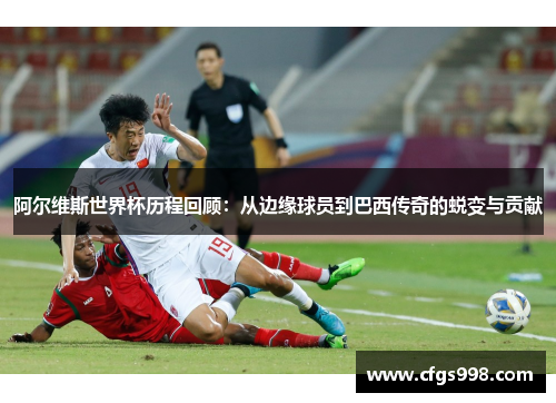 阿尔维斯世界杯历程回顾：从边缘球员到巴西传奇的蜕变与贡献