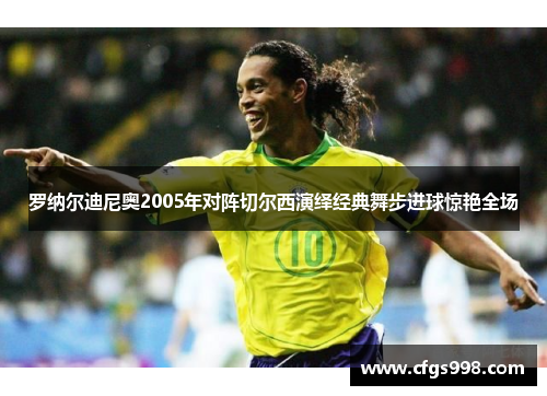 罗纳尔迪尼奥2005年对阵切尔西演绎经典舞步进球惊艳全场