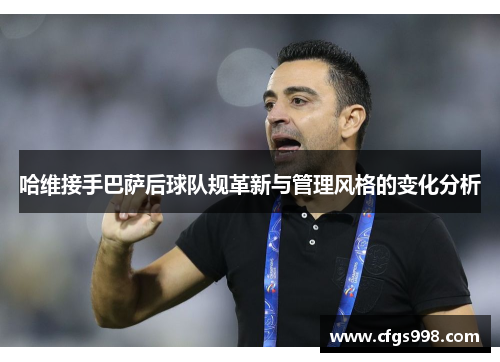 哈维接手巴萨后球队规革新与管理风格的变化分析