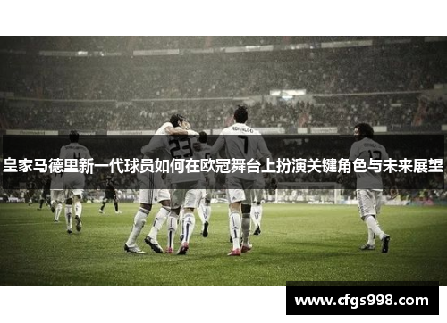 皇家马德里新一代球员如何在欧冠舞台上扮演关键角色与未来展望