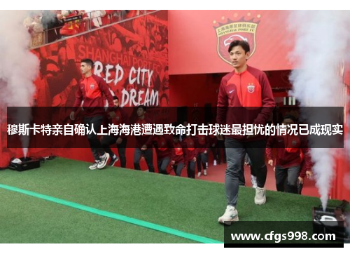 穆斯卡特亲自确认上海海港遭遇致命打击球迷最担忧的情况已成现实