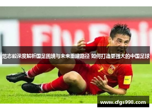 范志毅深度解析国足困境与未来重建路径 如何打造更强大的中国足球