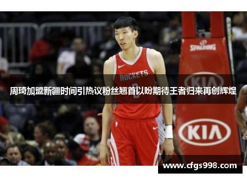 周琦加盟新疆时间引热议粉丝翘首以盼期待王者归来再创辉煌