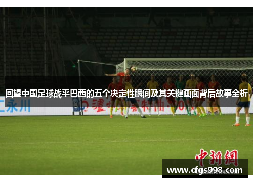 回望中国足球战平巴西的五个决定性瞬间及其关键画面背后故事全析